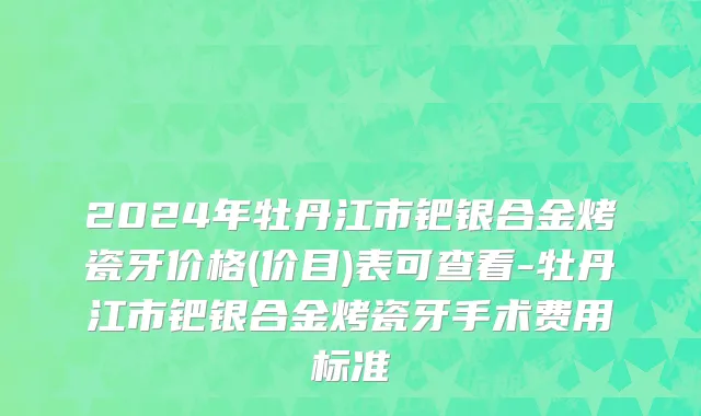2024年牡丹江市钯银合金烤瓷牙价格(价目)表可查看-牡丹江市钯银合金烤瓷牙手术费用标准