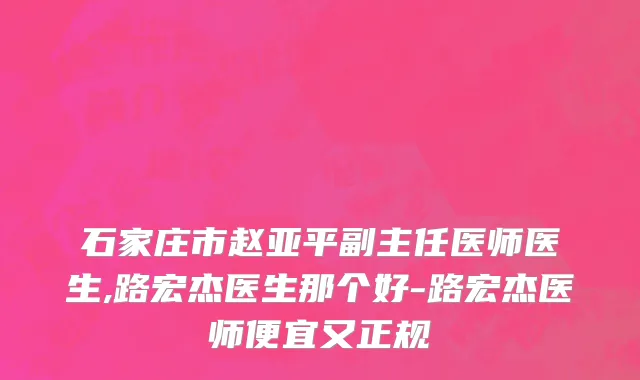 石家庄市赵亚平副主任医师医生,路宏杰医生那个好-路宏杰医师便宜又正规