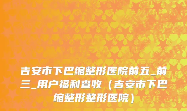 吉安市下巴缩整形医院前五_前三_用户福利查收（吉安市下巴缩整形整形医院）
