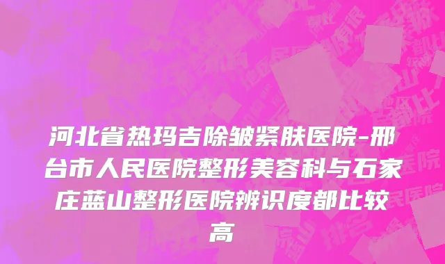 河北省热玛吉除皱紧肤医院-邢台市人民医院整形美容科与石家庄蓝山整形医院辨识度都比较高