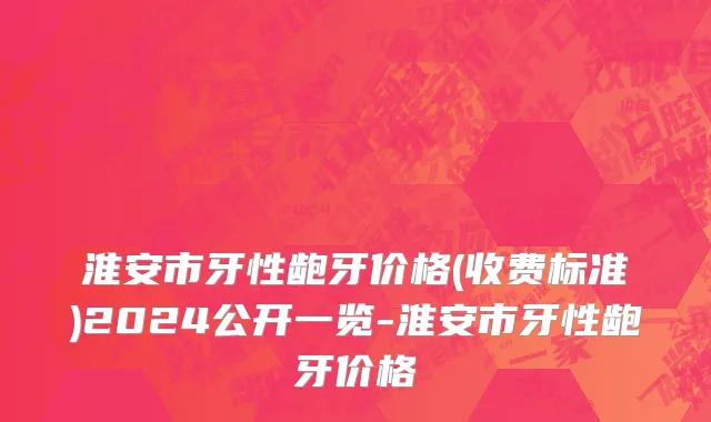 淮安市牙性龅牙价格(收费标准)2024公开一览-淮安市牙性龅牙价格