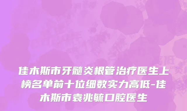 佳木斯市牙髓炎根管治疗医生上榜名单前十位细数实力高低-佳木斯市袁兆毓口腔医生