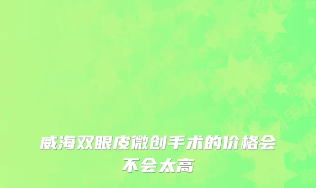 威海双眼皮微创手术的价格会不会太高