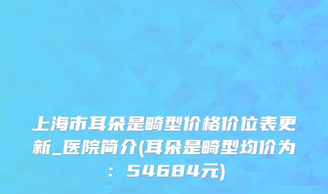 上海市耳朵是畸型价格价位表更新_医院简介(耳朵是畸型均价为：54684元)