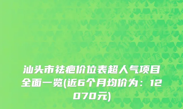 汕头市祛疤价位表超人气项目全面一览(近6个月均价为：12070元)