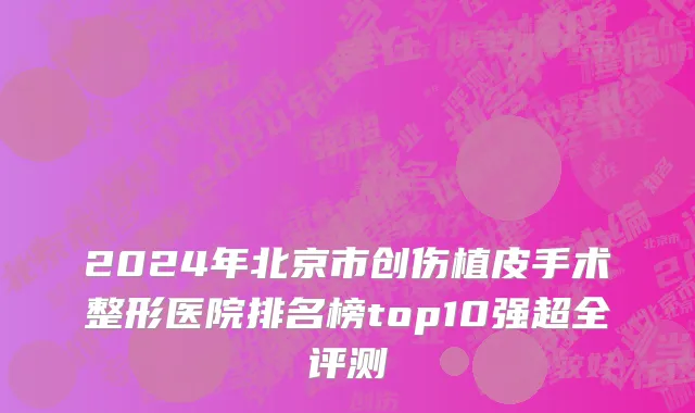 2024年北京市创伤植皮手术整形医院排名榜top10强超全评测