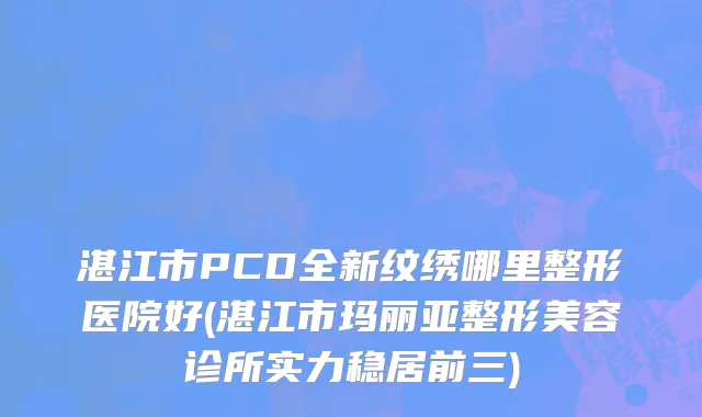 湛江市PCD全新纹绣哪里整形医院好(湛江市玛丽亚整形美容诊所实力稳居前三)