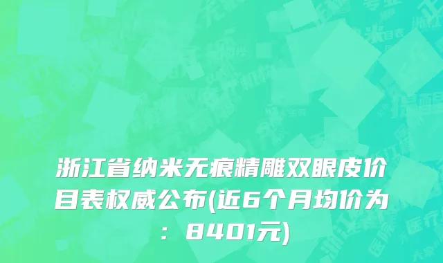浙江省纳米无痕精雕双眼皮价目表权威公布(近6个月均价为：8401元)