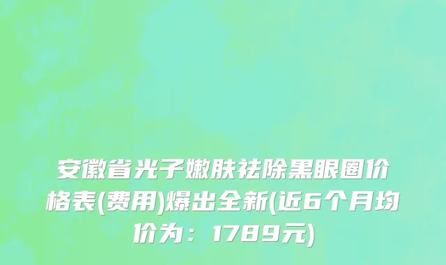 安徽省光子嫩肤祛除黑眼圈价格表(费用)爆出全新(近6个月均价为：1789元)