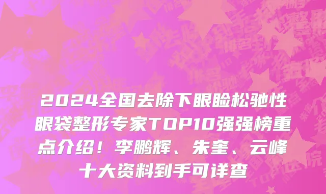 2024全国去除下眼睑松驰性眼袋整形专家TOP10强强榜重点介绍!李鹏辉、朱奎、云峰十大资料到手可详查