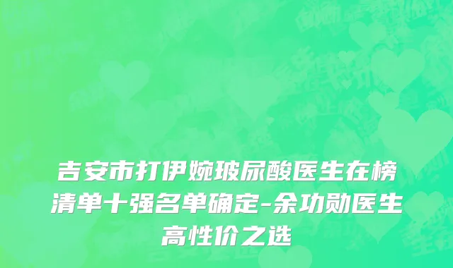 吉安市打伊婉玻尿酸医生在榜清单十强名单确定-余功勋医生高性价之选