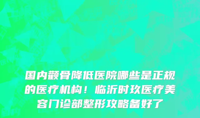 国内颧骨降低医院哪些是正规的医疗机构!临沂时玖医疗美容门诊部整形攻略备好了