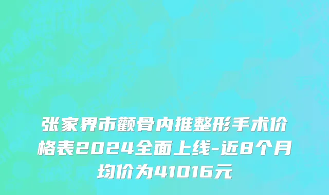 张家界市颧骨内推整形手术价格表2024全面上线-近8个月均价为41016元