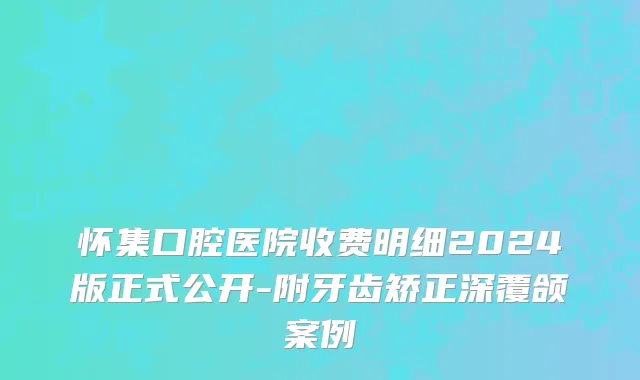 怀集口腔医院收费明细2024版正式公开-附牙齿矫正深覆颌案例