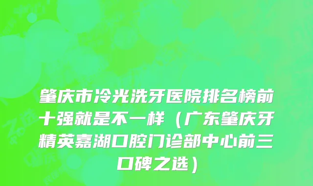 肇庆市冷光洗牙医院排名榜前十强就是不一样（广东肇庆牙精英嘉湖口腔门诊部中心前三口碑之选）