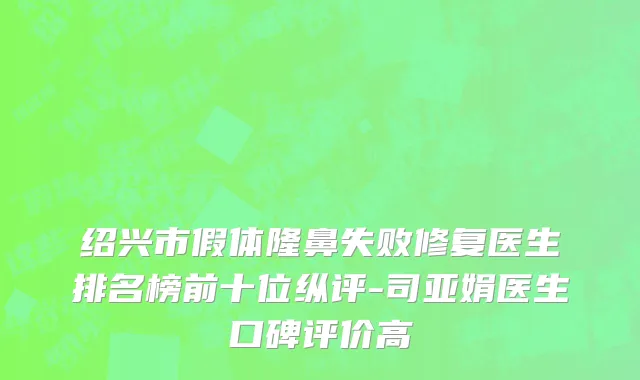 绍兴市假体隆鼻失败修复医生排名榜前十位纵评-司亚娟医生口碑评价高