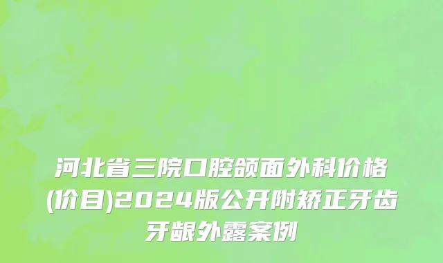 河北省三院口腔颌面外科价格(价目)2024版公开附矫正牙齿牙龈外露案例