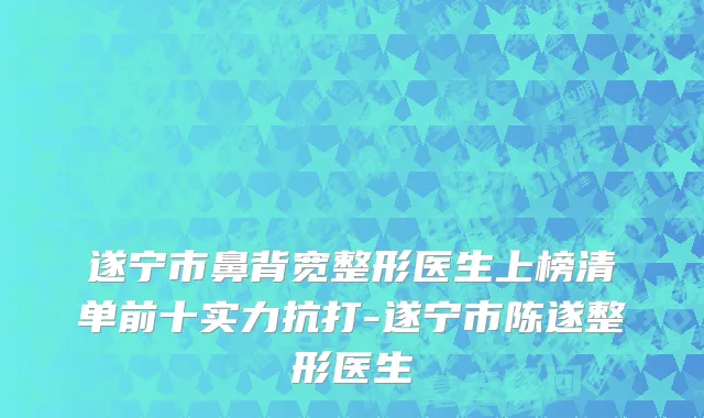 遂宁市鼻背宽整形医生上榜清单前十实力抗打-遂宁市陈遂整形医生