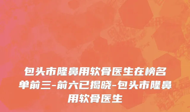 包头市隆鼻用软骨医生在榜名单前三-前六已揭晓-包头市隆鼻用软骨医生