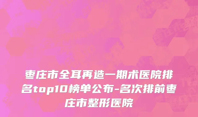 枣庄市全耳再造一期术医院排名top10榜单公布-名次排前枣庄市整形医院