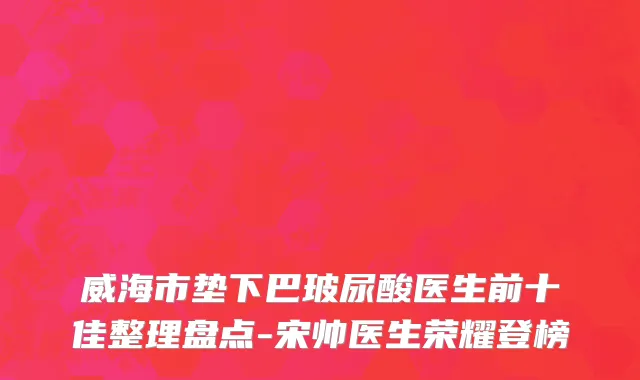 威海市垫下巴玻尿酸医生前十佳整理盘点-宋帅医生荣耀登榜