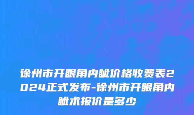 徐州市开眼角内眦价格收费表2024正式发布-徐州市开眼角内眦术报价是多少