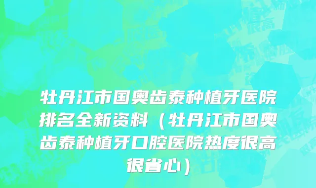 牡丹江市国奥齿泰种植牙医院排名全新资料（牡丹江市国奥齿泰种植牙口腔医院热度很高很省心）