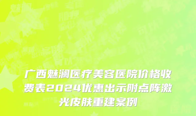 广西魅澜医疗美容医院价格收费表2024优惠出示附点阵激光皮肤重建案例