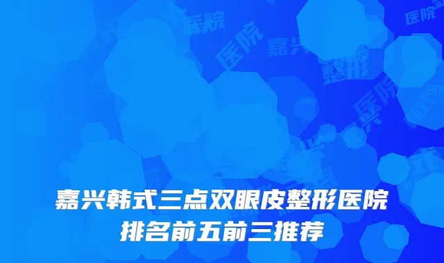 嘉兴韩式三点双眼皮整形医院排名前五前三推荐