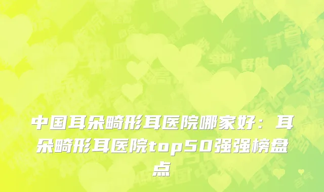 中国耳朵畸形耳医院哪家好：耳朵畸形耳医院top50强强榜盘点
