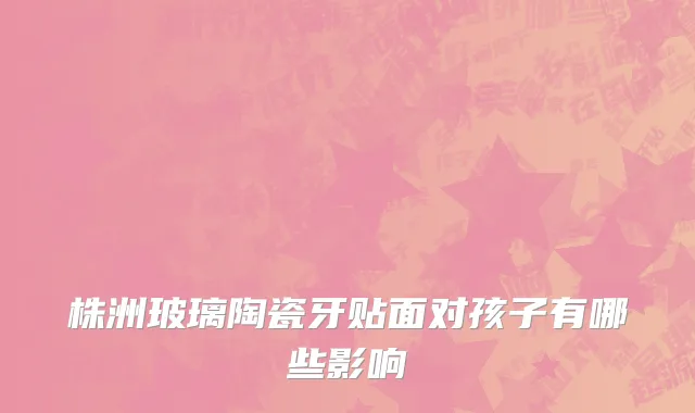 株洲玻璃陶瓷牙贴面对孩子有哪些影响