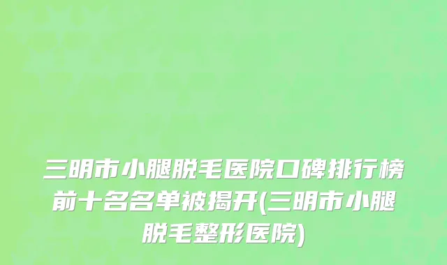 三明市小腿脱毛医院口碑排行榜前十名名单被揭开(三明市小腿脱毛整形医院)