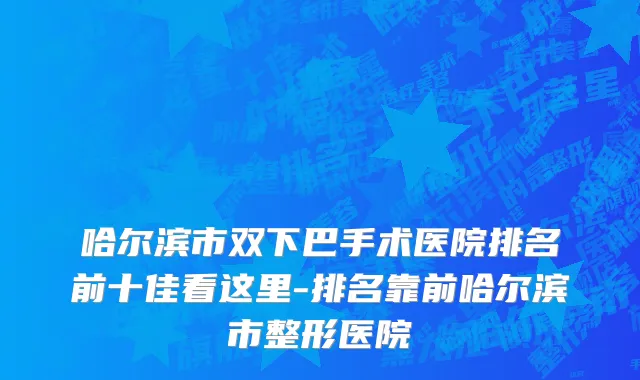 哈尔滨市双下巴手术医院排名前十佳看这里-排名靠前哈尔滨市整形医院