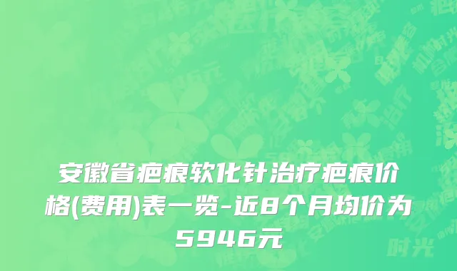 安徽省疤痕软化针治疗疤痕价格(费用)表一览-近8个月均价为5946元