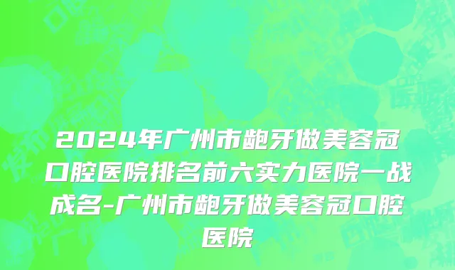 2024年广州市龅牙做美容冠口腔医院排名前六实力医院一战成名-广州市龅牙做美容冠口腔医院