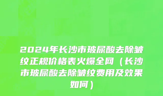 2024年长沙市玻尿酸去除皱纹正规价格表火爆全网（长沙市玻尿酸去除皱纹费用及效果如何）