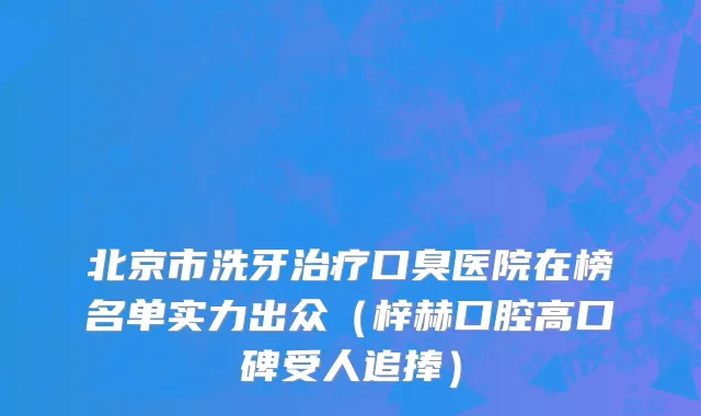 北京市洗牙治疗口臭医院在榜名单实力出众（梓赫口腔高口碑受人追捧）