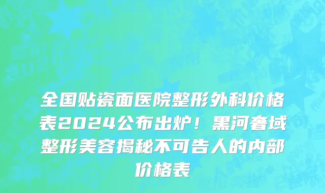 全国贴瓷面医院整形外科价格表2024公布出炉!黑河奢域整形美容揭秘不可告人的内部价格表