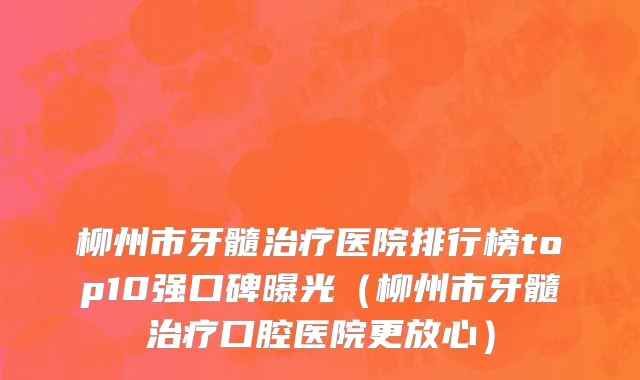 柳州市牙髓治疗医院排行榜top10强口碑曝光（柳州市牙髓治疗口腔医院更放心）