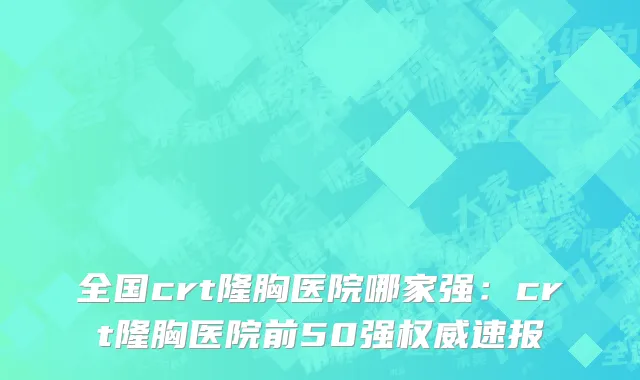 全国crt隆胸医院哪家强：crt隆胸医院前50强权威速报