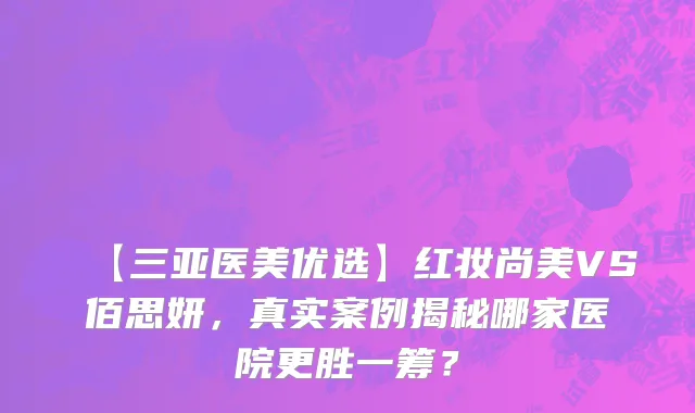 【三亚医美优选】红妆尚美VS佰思妍,真实案例揭秘哪家医院更胜一筹?