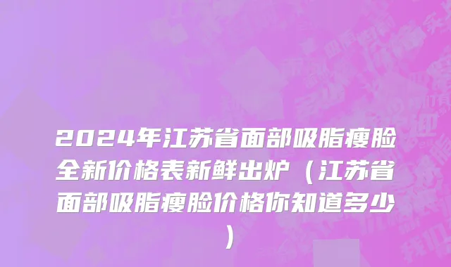 2024年江苏省面部吸脂瘦脸全新价格表新鲜出炉（江苏省面部吸脂瘦脸价格你知道多少）