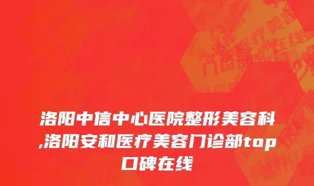 洛阳中信中心医院整形美容科,洛阳安和医疗美容门诊部top口碑在线