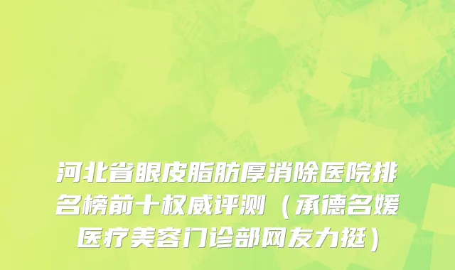河北省眼皮脂肪厚消除医院排名榜前十权威评测（承德名媛医疗美容门诊部网友力挺）