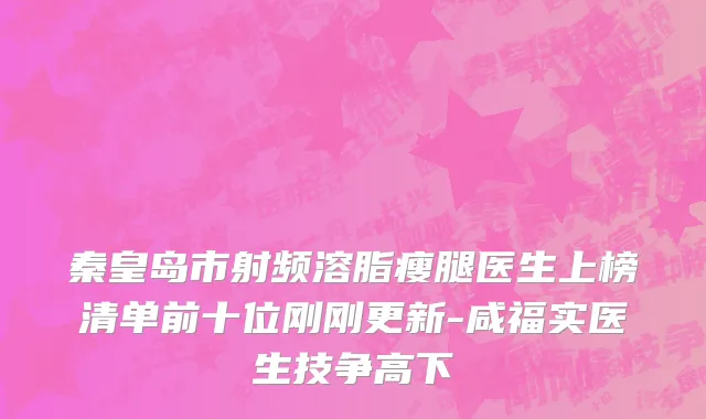 秦皇岛市射频溶脂瘦腿医生上榜清单前十位刚刚更新-咸福实医生技争高下