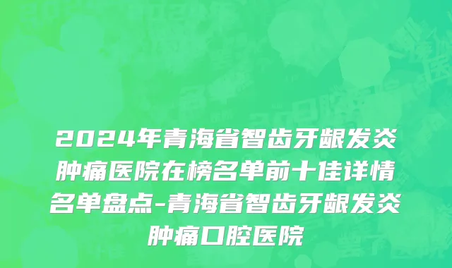 2024年青海省智齿牙龈发炎肿痛医院在榜名单前十佳详情名单盘点-青海省智齿牙龈发炎肿痛口腔医院