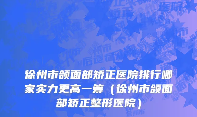徐州市颌面部矫正医院排行哪家实力更高一筹（徐州市颌面部矫正整形医院）