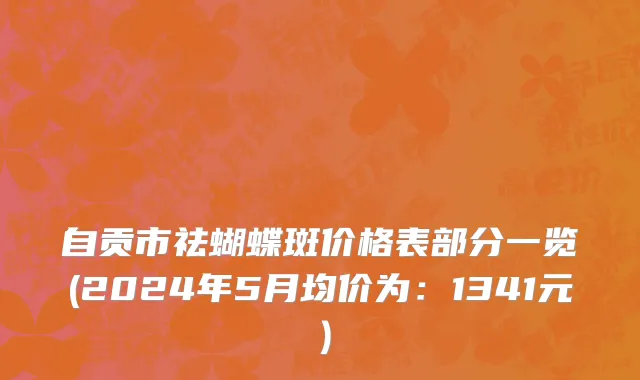 自贡市祛蝴蝶斑价格表部分一览(2024年5月均价为：1341元）
