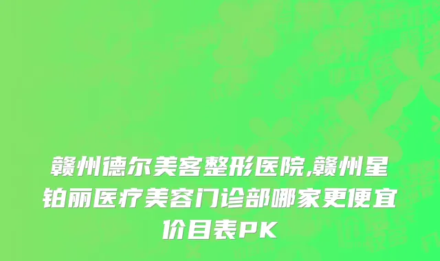赣州德尔美客整形医院,赣州星铂丽医疗美容门诊部哪家更便宜价目表PK