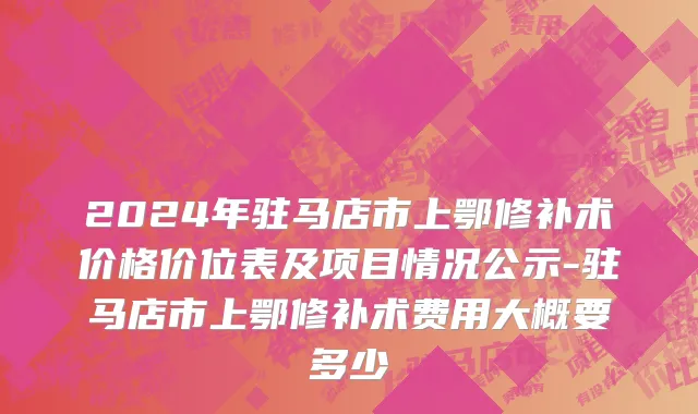2024年驻马店市上鄂修补术价格价位表及项目情况公示-驻马店市上鄂修补术费用大概要多少